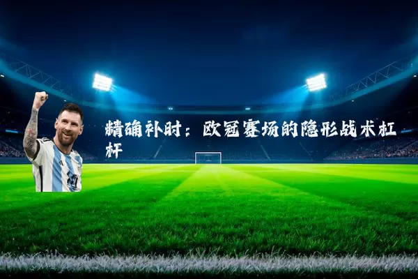 精确补时:欧冠赛场的隐形战术杠杆