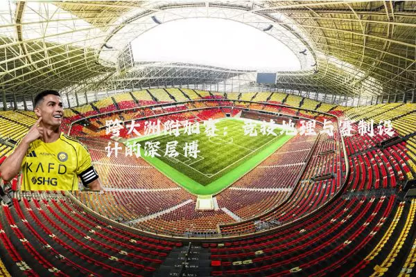 跨大洲附加赛:竞技地理与赛制设计的深层博弈