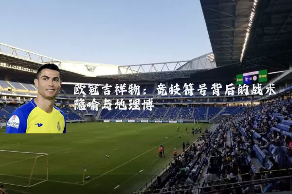 欧冠吉祥物:竞技符号背后的战术隐喻与地理博弈